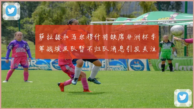 萨拉赫和马尔穆什将缺席非洲杯季军战埃及队暂不归队消息引发关注