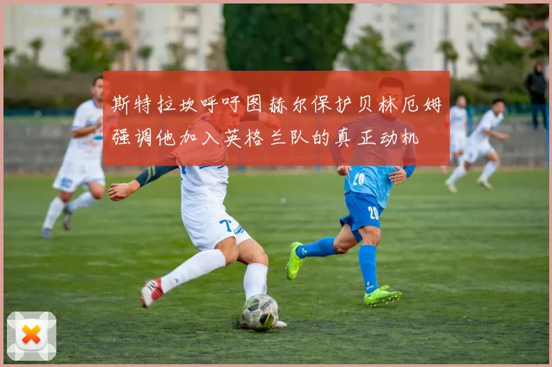 斯特拉坎呼吁图赫尔保护贝林厄姆强调他加入英格兰队的真正动机