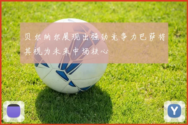 贝尔纳尔展现出强劲竞争力巴萨将其视为未来中场核心