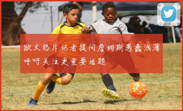 欧文怒斥记者提问詹姆斯愚蠢浅薄呼吁关注更重要话题