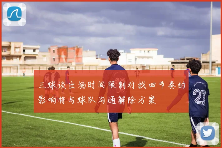 三球谈出场时间限制对找回节奏的影响将与球队沟通解除方案