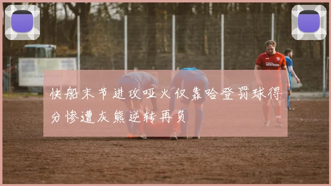 快船末节进攻哑火仅靠哈登罚球得分惨遭灰熊逆转再负
