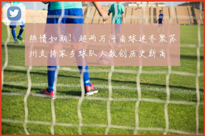 热情如潮！超两万河南球迷齐聚苏州支持家乡球队人数创历史新高