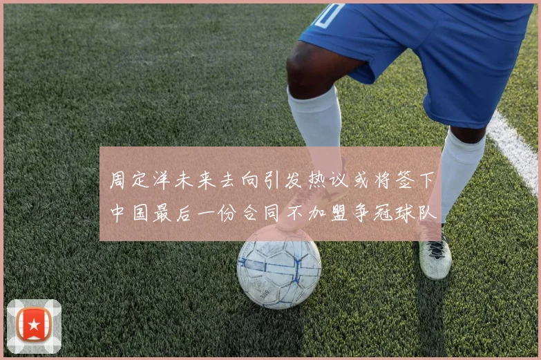 周定洋未来去向引发热议或将签下中国最后一份合同不加盟争冠球队