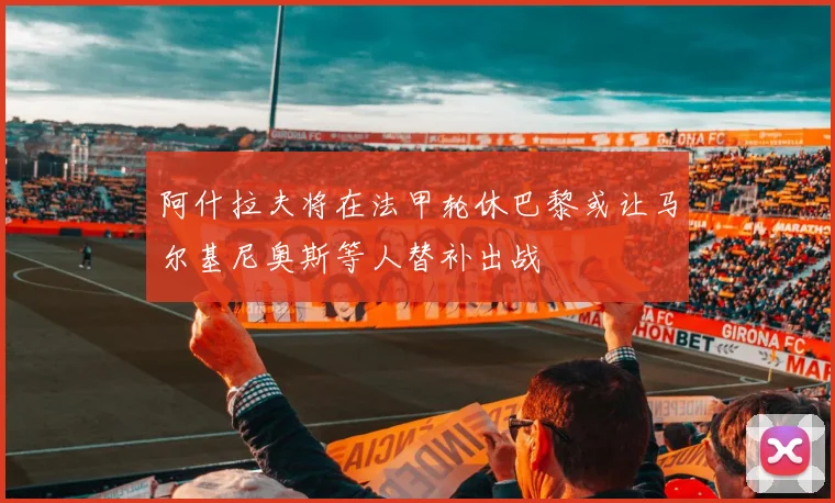 阿什拉夫将在法甲轮休巴黎或让马尔基尼奥斯等人替补出战