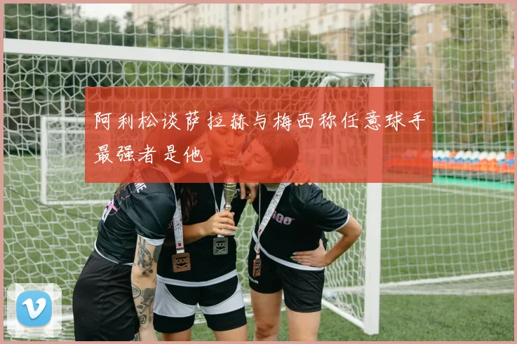 阿利松谈萨拉赫与梅西称任意球手最强者是他