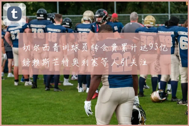 切尔西青训球员转会费累计达93亿镑赖斯芒特奥利塞等人引关注