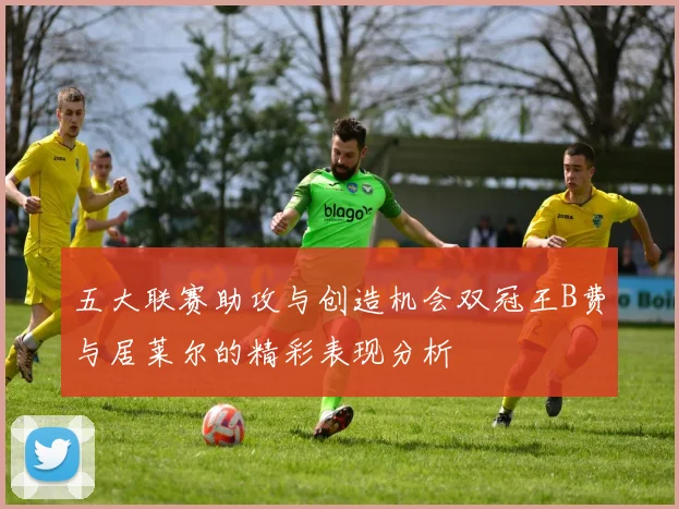 五大联赛助攻与创造机会双冠王B费与居莱尔的精彩表现分析