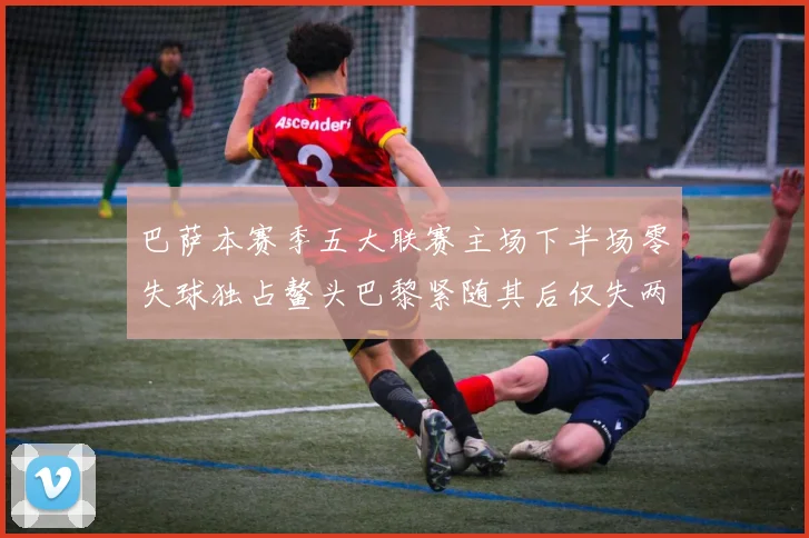 巴萨本赛季五大联赛主场下半场零失球独占鳌头巴黎紧随其后仅失两球