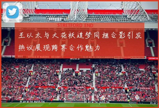 王以太与大花袄追梦同框合影引发热议展现跨界合作魅力