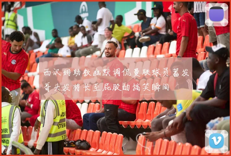 西汉姆助教幽默调侃曼联球员蓄发哥头发将长至屁股的搞笑瞬间