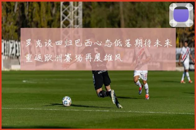 罗克谈回归巴西心态低落期待未来重返欧洲赛场再展雄风